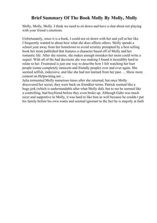 Brief Summary Of The Book Molly By Molly, Molly
Molly, Molly, Molly. I think we need to sit down and have a chat about not playing
with your friend s emotions.
Unfortunately, since it is a book, I could not sit down with her and yell at her like
I frequently wanted to about how what she does affects others. Molly spends a
school year away from her hometown to avoid scrutiny prompted by a best selling
book her mom published that features a character based off of Molly and her
romantic life. After she returns, she makes enough mistakes her mom could write a
sequel. With all of the bad decisions she was making I found it incredibly hard to
relate to her. Frustrated is just one way to describe how I felt watching her hurt
people (some completely innocent and friendly people) over and over again. She
seemed selfish, indecisive, and like she had not learned from her past. ... Show more
content on Helpwriting.net ...
Julia tormented Molly numerous times after she returned, but once Molly
discovered her secret, they were back on friendlier terms. Patrick seemed like a
huge jerk (which is understandable after what Molly did), but to me he seemed like
a controlling, bad boyfriend before they even broke up. Although Gabe was much
nicer and supportive to Molly, it was hard to like him as well because he couldn t put
his family before his own wants and seemed ignorant to the fact he is majorly at fault
 