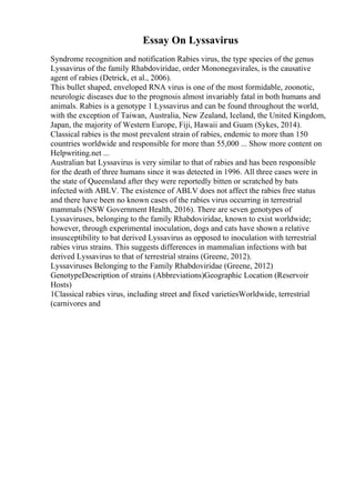 Essay On Lyssavirus
Syndrome recognition and notification Rabies virus, the type species of the genus
Lyssavirus of the family Rhabdoviridae, order Mononegavirales, is the causative
agent of rabies (Detrick, et al., 2006).
This bullet shaped, enveloped RNA virus is one of the most formidable, zoonotic,
neurologic diseases due to the prognosis almost invariably fatal in both humans and
animals. Rabies is a genotype 1 Lyssavirus and can be found throughout the world,
with the exception of Taiwan, Australia, New Zealand, Iceland, the United Kingdom,
Japan, the majority of Western Europe, Fiji, Hawaii and Guam (Sykes, 2014).
Classical rabies is the most prevalent strain of rabies, endemic to more than 150
countries worldwide and responsible for more than 55,000 ... Show more content on
Helpwriting.net ...
Australian bat Lyssavirus is very similar to that of rabies and has been responsible
for the death of three humans since it was detected in 1996. All three cases were in
the state of Queensland after they were reportedly bitten or scratched by bats
infected with ABLV. The existence of ABLV does not affect the rabies free status
and there have been no known cases of the rabies virus occurring in terrestrial
mammals (NSW Government Health, 2016). There are seven genotypes of
Lyssaviruses, belonging to the family Rhabdoviridae, known to exist worldwide;
however, through experimental inoculation, dogs and cats have shown a relative
insusceptibility to bat derived Lyssavirus as opposed to inoculation with terrestrial
rabies virus strains. This suggests differences in mammalian infections with bat
derived Lyssavirus to that of terrestrial strains (Greene, 2012).
Lyssaviruses Belonging to the Family Rhabdoviridae (Greene, 2012)
GenotypeDescription of strains (Abbreviations)Geographic Location (Reservoir
Hosts)
1Classical rabies virus, including street and fixed varietiesWorldwide, terrestrial
(carnivores and
 