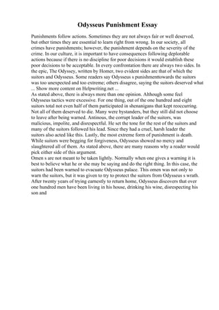 Odysseus Punishment Essay
Punishments follow actions. Sometimes they are not always fair or well deserved,
but other times they are essential to learn right from wrong. In our society, all
crimes have punishments; however, the punishment depends on the severity of the
crime. In our culture, it is important to have consequences following deplorable
actions because if there is no discipline for poor decisions it would establish these
poor decisions to be acceptable. In every confrontation there are always two sides. In
the epic, The Odyssey, written by Homer, two evident sides are that of which the
suitors and Odysseus. Some readers say Odysseus s punishmenttowards the suitors
was too unexpected and too extreme; others disagree, saying the suitors deserved what
... Show more content on Helpwriting.net ...
As stated above, there is always more than one opinion. Although some feel
Odysseus tactics were excessive. For one thing, out of the one hundred and eight
suitors total not even half of them participated in shenanigans that kept reoccurring.
Not all of them deserved to die. Many were bystanders, but they still did not choose
to leave after being warned. Antinous, the corrupt leader of the suitors, was
malicious, impolite, and disrespectful. He set the tone for the rest of the suitors and
many of the suitors followed his lead. Since they had a cruel, harsh leader the
suitors also acted like this. Lastly, the most extreme form of punishment is death.
While suitors were begging for forgiveness, Odysseus showed no mercy and
slaughtered all of them. As stated above, there are many reasons why a reader would
pick either side of this argument.
Omen s are not meant to be taken lightly. Normally when one gives a warning it is
best to believe what he or she may be saying and do the right thing. In this case, the
suitors had been warned to evacuate Odysseus palace. This omen was not only to
warn the suitors, but it was given to try to protect the suitors from Odysseus s wrath.
After twenty years of trying earnestly to return home, Odysseus discovers that over
one hundred men have been living in his house, drinking his wine, disrespecting his
son and
 
