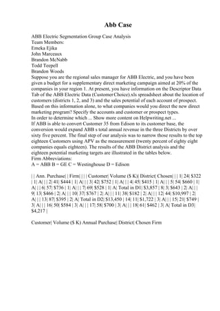 Abb Case
ABB Electric Segmentation Group Case Analysis
Team Members:
Emeka Ejika
John Marceaux
Brandon McNabb
Todd Teepell
Brandon Woods
Suppose you are the regional sales manager for ABB Electric, and you have been
given a budget for a supplementary direct marketing campaign aimed at 20% of the
companies in your region 1. At present, you have information on the Descriptor Data
Tab of the ABB Electric Data (CustomerChoice).xls spreadsheet about the location of
customers (districts 1, 2, and 3) and the sales potential of each account of prospect.
Based on this information alone, to what companies would you direct the new direct
marketing program? Specify the accounts and customer or prospect types.
In order to determine which ... Show more content on Helpwriting.net ...
If ABB is able to convert Customer 35 from Edison to its customer base, the
conversion would expand ABB s total annual revenue in the three Districts by over
sixty five percent. The final step of our analysis was to narrow those results to the top
eighteen Customers using APV as the measurement (twenty percent of eighty eight
companies equals eighteen). The results of the ABB District analysis and the
eighteen potential marketing targets are illustrated in the tables below.
Firm Abbreviations:
A = ABB B = GE C = Westinghouse D = Edison
| | Ann. Purchase| | Firm| | | | Customer| Volume ($ K)| District| Chosen| | | 1| 24| $322
| 1| A| | | 2| 41| $444 | 1| A| | | 3| 42| $752 | 1| A| | | 4| 45| $415 | 1| A| | | 5| 54| $660 | 1|
A| | | 6| 57| $736 | 1| A| | | 7| 69| $528 | 1| A| Total in D1| $3,857 | 8| 3| $643 | 2| A| | |
9| 13| $466 | 2| A| | | 10| 37| $767 | 2| A| | | 11| 38| $182 | 2| A| | | 12| 44| $10,997 | 2|
A| | | 13| 87| $395 | 2| A| Total in D2| $13,450 | 14| 11| $1,722 | 3| A| | | 15| 21| $749 |
3| A| | | 16| 50| $584 | 3| A| | | 17| 58| $700 | 3| A| | | 18| 61| $462 | 3| A| Total in D3|
$4,217 |
Customer| Volume ($ K) Annual Purchase| District| Chosen Firm
 