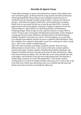 Steroids In Sports Essay
Using unfair advantages in sports is becoming more common. Many athletes that
were considered greats, are being busted for using steroids and other performance
enhancing drugs(PED). Drug testing in sports should be required because it
would decrease the skill gap of people using the PED s, decrease the amount of
cheaters , and reduce the negative health risks with the people that are doping.
Health risks are associated with the use of steroids and other PED s. Increased
aggressiveness and sexual appetite, sometimes resulting in abnormal sexual and
criminal behavior, often referred to as Roid Rage (Effects of Performance
Enhancing Drugs). Mood swings are a key sign that someone is using a PED or
steroid. Trying to quit is associated with depression and possibly suicide. Doping at
a young age can cause many differences and altercations in the body leading to
inability to perform in the sport you want to. This also happens as you get older.
Liver damage from anabolic steroids can cause a condition called cholestasis. With
this condition, bile, a digestive fluid made in your liver, cannot get to where it needs
to go... Show more content on Helpwriting.net ...
One of the most commonly used drugs is anabolic steroids. There are many
different kinds of steroids. Here s a list of some of the most common anabolic
steroids taken today: Anadrol, Oxadrin, Dianabol,Winsrtol,Deca Durabolin, and
Equipoise (Anabolic Steroids). Steroids can be taken by pills and injections. Many
users are pressured into doping. They feel like they are not swole enough and want
to get bigger, and feel better in the gym and on the playing field. Peer pressure is
another thing commonly involved with taking PED s. Your friends could be
excelling past you in sports by doping and that could cause you to want to take to get
to the their level. Others may take because they saw an athlete that had fame and
fortune and want to be them even though the athlete got
 