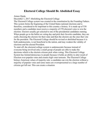 Electoral College Should Be Abolished Essay
Aimee Ojeda
December 1, 2017 Abolishing the Electoral College
The Electoral College system was created in the constitution by the Founding Fathers.
This system forms the beginning of the United States national elections and is
therefore, considered to be important to this country s history. It is made up of 538
members and a candidate must receive a majority of 270 electoral votes to win the
election. Electors usually get selected to one of the presidential candidates running.
When people go to the ballot on voting day and pick their favorite candidate, they are
really choosing the electors for their state and then the electors are the ones that vote
for the president. The Electoral College should be revised or abolished because it is
both undemocratic, is not beneficial to the nation, and may weaken the validity of
elections and the elected President.
To start off, the electoral college system is undemocratic because instead of
everyone being involved only a small group of people are able to make the
decisions which is the electors citizens pick when voting. This Electoral College
System has limited democracy to people because it holds an ability to alter result of
Election over popular votes and creates high voter turnouts. The Electoral College
betrays American values of majority rule: a candidate can win the election without a
majority of popular votes and some states are overrepresented so a large number of
citizens get left out. This can create a situation
 