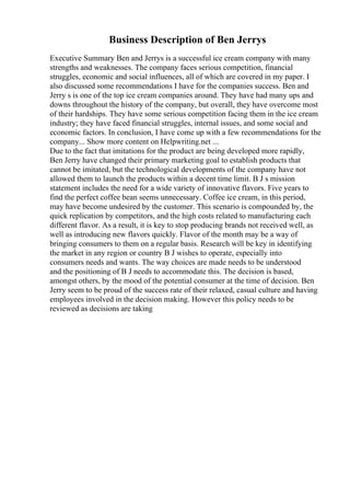 Business Description of Ben Jerrys
Executive Summary Ben and Jerrys is a successful ice cream company with many
strengths and weaknesses. The company faces serious competition, financial
struggles, economic and social influences, all of which are covered in my paper. I
also discussed some recommendations I have for the companies success. Ben and
Jerry s is one of the top ice cream companies around. They have had many ups and
downs throughout the history of the company, but overall, they have overcome most
of their hardships. They have some serious competition facing them in the ice cream
industry; they have faced financial struggles, internal issues, and some social and
economic factors. In conclusion, I have come up with a few recommendations for the
company... Show more content on Helpwriting.net ...
Due to the fact that imitations for the product are being developed more rapidly,
Ben Jerry have changed their primary marketing goal to establish products that
cannot be imitated, but the technological developments of the company have not
allowed them to launch the products within a decent time limit. B J s mission
statement includes the need for a wide variety of innovative flavors. Five years to
find the perfect coffee bean seems unnecessary. Coffee ice cream, in this period,
may have become undesired by the customer. This scenario is compounded by, the
quick replication by competitors, and the high costs related to manufacturing each
different flavor. As a result, it is key to stop producing brands not received well, as
well as introducing new flavors quickly. Flavor of the month may be a way of
bringing consumers to them on a regular basis. Research will be key in identifying
the market in any region or country B J wishes to operate, especially into
consumers needs and wants. The way choices are made needs to be understood
and the positioning of B J needs to accommodate this. The decision is based,
amongst others, by the mood of the potential consumer at the time of decision. Ben
Jerry seem to be proud of the success rate of their relaxed, casual culture and having
employees involved in the decision making. However this policy needs to be
reviewed as decisions are taking
 