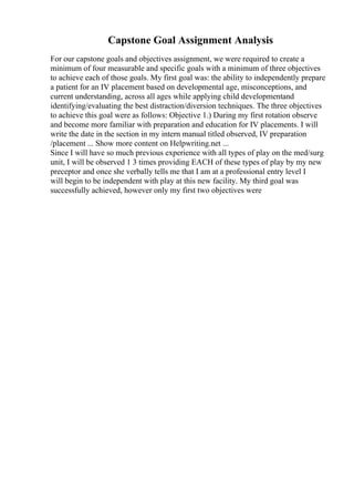 Capstone Goal Assignment Analysis
For our capstone goals and objectives assignment, we were required to create a
minimum of four measurable and specific goals with a minimum of three objectives
to achieve each of those goals. My first goal was: the ability to independently prepare
a patient for an IV placement based on developmental age, misconceptions, and
current understanding, across all ages while applying child developmentand
identifying/evaluating the best distraction/diversion techniques. The three objectives
to achieve this goal were as follows: Objective 1.) During my first rotation observe
and become more familiar with preparation and education for IV placements. I will
write the date in the section in my intern manual titled observed, IV preparation
/placement ... Show more content on Helpwriting.net ...
Since I will have so much previous experience with all types of play on the med/surg
unit, I will be observed 1 3 times providing EACH of these types of play by my new
preceptor and once she verbally tells me that I am at a professional entry level I
will begin to be independent with play at this new facility. My third goal was
successfully achieved, however only my first two objectives were
 