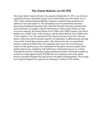 The Patent Reform Act Of 1952
The Leahy Smith America Invents Act, passed on September 16, 2011, was the most
significant reform to the patent system in the United States since the Patent Act of
1952, which redefined the patentability of patent to include being nonobvious in
addition to new and useful (1). The demanding need for patentreform had been
discussed and debated frequently both within the literature focusing on patent trolls
and consistently in Congress with the introduction of many patent reform acts that
were never enacted: the Patent Reform Act of 2006 at the 109th Congress, the Patent
Reform Act of 2007 at the 110th Congress, and the Patent Reform Act of 2009 at the
111th Congress (2 5). The enactment of the America Invents Act in 2011 after the
failure of previous reform attempts signifies its importance in addressing the pressing
issues of the United States patent system. The America Invents Acts specifically
aimed to confront problems that were impeding innovation: the ever increasing
expense of the patent process, the exploitation of the patent system by patent trolls,
and the unnecessary complexity and inefficiency of the patent process as a whole.
Although the process of obtaining a patent patent prosecution of minimal complexity
costed on average approximately $10,000, the most expensive part of the patent
process was patent litigation the legal process for patent infringement(6). The average
cost of patent litigation for a patent case claiming $1 million to $25 million
 