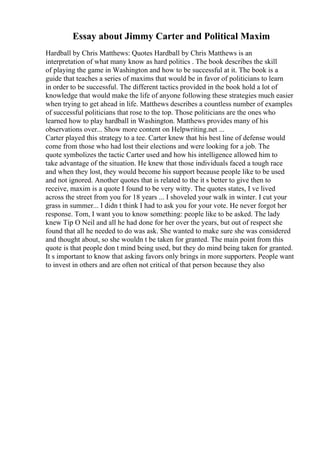 Essay about Jimmy Carter and Political Maxim
Hardball by Chris Matthews: Quotes Hardball by Chris Matthews is an
interpretation of what many know as hard politics . The book describes the skill
of playing the game in Washington and how to be successful at it. The book is a
guide that teaches a series of maxims that would be in favor of politicians to learn
in order to be successful. The different tactics provided in the book hold a lot of
knowledge that would make the life of anyone following these strategies much easier
when trying to get ahead in life. Matthews describes a countless number of examples
of successful politicians that rose to the top. Those politicians are the ones who
learned how to play hardball in Washington. Matthews provides many of his
observations over... Show more content on Helpwriting.net ...
Carter played this strategy to a tee. Carter knew that his best line of defense would
come from those who had lost their elections and were looking for a job. The
quote symbolizes the tactic Carter used and how his intelligence allowed him to
take advantage of the situation. He knew that those individuals faced a tough race
and when they lost, they would become his support because people like to be used
and not ignored. Another quotes that is related to the it s better to give then to
receive, maxim is a quote I found to be very witty. The quotes states, I ve lived
across the street from you for 18 years ... I shoveled your walk in winter. I cut your
grass in summer... I didn t think I had to ask you for your vote. He never forgot her
response. Tom, I want you to know something: people like to be asked. The lady
knew Tip O Neil and all he had done for her over the years, but out of respect she
found that all he needed to do was ask. She wanted to make sure she was considered
and thought about, so she wouldn t be taken for granted. The main point from this
quote is that people don t mind being used, but they do mind being taken for granted.
It s important to know that asking favors only brings in more supporters. People want
to invest in others and are often not critical of that person because they also
 