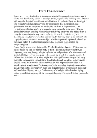 Fear Of Surveillance
In this way, every institution in society are almost like panopticon as in the way it
works as a disciplinary power to classify, define, regulate and control people. People
will have the threat of surveillance and this threat is celebrated by transforming it
into regulatory and disciplinary tool for institutions. It is the medium that
government uses to discipline the bodies and tie them in its principles. This
regulatory mechanism works when people come under the knowledge of being
controlled without knowing when exactly they being observed, and it lead them to
obey the norms. It is the way power enforces on people. Behind every self
disciplinary acts, fear of surveillanceis visible. In this way, there is no natural body
or pre discursive, essential human subject who is amputated, repressed, altered by
our social order, it is rather that the individual is... Show more content on
Helpwriting.net ...
Susan Bordo in her work, Unbearable Weight: Feminism, Western Culture and the
Body, points out that the human body is itself a politically inscribed entity, its
physiology and morphology shaped by histories and practices of containment and
control. (1993, 21). That is, a pure body cannot be found, it is already inscribed,
defined and explained by its very origin. But it is significant to analyze that body
cannot be included and excluded in a fixed definition of society as in the way it s
beyond the fixity. Body is a social construction and its performance itself is a
socially constructed notion. Performance of body according to gender, race, class,
cast, power, in this way the very body and its performance are assigned, classified
and conditioned by the society. Performance of a body in a fixed notion rightly
points towards the imitation of the constructed norms of society. It is the way gender
also
 