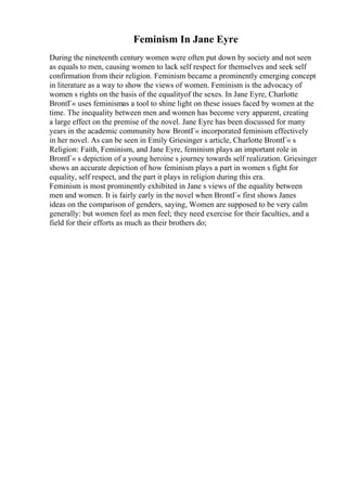 Feminism In Jane Eyre
During the nineteenth century women were often put down by society and not seen
as equals to men, causing women to lack self respect for themselves and seek self
confirmation from their religion. Feminism became a prominently emerging concept
in literature as a way to show the views of women. Feminism is the advocacy of
women s rights on the basis of the equalityof the sexes. In Jane Eyre, Charlotte
BrontГ« uses feminismas a tool to shine light on these issues faced by women at the
time. The inequality between men and women has become very apparent, creating
a large effect on the premise of the novel. Jane Eyre has been discussed for many
years in the academic community how BrontГ« incorporated feminism effectively
in her novel. As can be seen in Emily Griesinger s article, Charlotte BrontГ« s
Religion: Faith, Feminism, and Jane Eyre, feminism plays an important role in
BrontГ« s depiction of a young heroine s journey towards self realization. Griesinger
shows an accurate depiction of how feminism plays a part in women s fight for
equality, self respect, and the part it plays in religion during this era.
Feminism is most prominently exhibited in Jane s views of the equality between
men and women. It is fairly early in the novel when BrontГ« first shows Janes
ideas on the comparison of genders, saying, Women are supposed to be very calm
generally: but women feel as men feel; they need exercise for their faculties, and a
field for their efforts as much as their brothers do;
 