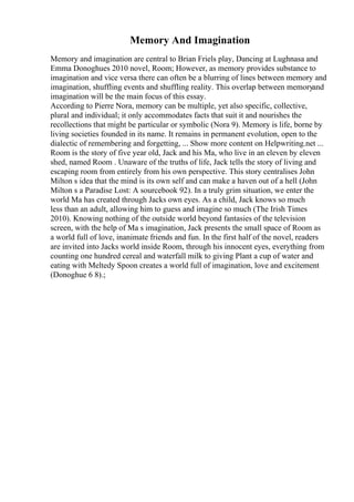 Memory And Imagination
Memory and imagination are central to Brian Friels play, Dancing at Lughnasa and
Emma Donoghues 2010 novel, Room; However, as memory provides substance to
imagination and vice versa there can often be a blurring of lines between memory and
imagination, shuffling events and shuffling reality. This overlap between memoryand
imagination will be the main focus of this essay.
According to Pierre Nora, memory can be multiple, yet also specific, collective,
plural and individual; it only accommodates facts that suit it and nourishes the
recollections that might be particular or symbolic (Nora 9). Memory is life, borne by
living societies founded in its name. It remains in permanent evolution, open to the
dialectic of remembering and forgetting, ... Show more content on Helpwriting.net ...
Room is the story of five year old, Jack and his Ma, who live in an eleven by eleven
shed, named Room . Unaware of the truths of life, Jack tells the story of living and
escaping room from entirely from his own perspective. This story centralises John
Milton s idea that the mind is its own self and can make a haven out of a hell (John
Milton s a Paradise Lost: A sourcebook 92). In a truly grim situation, we enter the
world Ma has created through Jacks own eyes. As a child, Jack knows so much
less than an adult, allowing him to guess and imagine so much (The Irish Times
2010). Knowing nothing of the outside world beyond fantasies of the television
screen, with the help of Ma s imagination, Jack presents the small space of Room as
a world full of love, inanimate friends and fun. In the first half of the novel, readers
are invited into Jacks world inside Room, through his innocent eyes, everything from
counting one hundred cereal and waterfall milk to giving Plant a cup of water and
eating with Meltedy Spoon creates a world full of imagination, love and excitement
(Donoghue 6 8).;
 