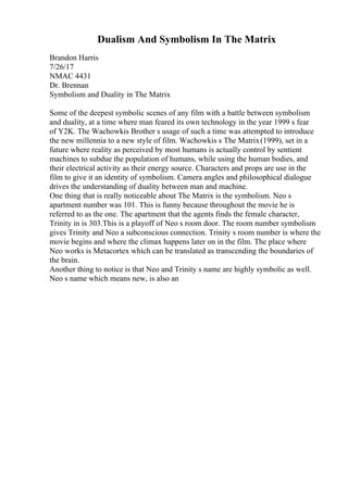 Dualism And Symbolism In The Matrix
Brandon Harris
7/26/17
NMAC 4431
Dr. Brennan
Symbolism and Duality in The Matrix
Some of the deepest symbolic scenes of any film with a battle between symbolism
and duality, at a time where man feared its own technology in the year 1999 s fear
of Y2K. The Wachowkis Brother s usage of such a time was attempted to introduce
the new millennia to a new style of film. Wachowkis s The Matrix(1999), set in a
future where reality as perceived by most humans is actually control by sentient
machines to subdue the population of humans, while using the human bodies, and
their electrical activity as their energy source. Characters and props are use in the
film to give it an identity of symbolism. Camera angles and philosophical dialogue
drives the understanding of duality between man and machine.
One thing that is really noticeable about The Matrix is the symbolism. Neo s
apartment number was 101. This is funny because throughout the movie he is
referred to as the one. The apartment that the agents finds the female character,
Trinity in is 303.This is a playoff of Neo s room door. The room number symbolism
gives Trinity and Neo a subconscious connection. Trinity s room number is where the
movie begins and where the climax happens later on in the film. The place where
Neo works is Metacortex which can be translated as transcending the boundaries of
the brain.
Another thing to notice is that Neo and Trinity s name are highly symbolic as well.
Neo s name which means new, is also an
 