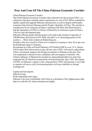 Pros And Cons Of The China Pakistan Economic Corridor
China Pakistan Economic Corridor:
The China Pakistan Economic Corridor often referred to by the acronym CPEC, is a
collection of projects currently under construction at a cost of $51 billion, intended to
rapidly expand and upgrade Pakistani infrastructure as well as deepen and broaden
economic links between Pakistan and the People s Republic of China. The corridor is
considered to be an extension of China s ambitious One Belt, One Road initiative,
and the importance of CPEC to China is reflected by its inclusion as part of China s
13th five year development plan.
Pakistani officials predict that the project will result in the creation of upwards of
700,000 direct jobs between 2015 2030, and add 2 to 2.5 percentage points to the
country s ... Show more content on Helpwriting.net ...
Gwadar is also less crucial to China as it is expensive to pump or carry oil or gas over
the Karakoram range to Xinjiang
Investments by China will boost Pakistan s $274 billion GDP by over 15 %. Money
will be taken from old investors to pay off new ones; CPEC will remain a pipe dream
China s investment surpasses all foreign investments in Pakistan in the past. Win
win cooperation is based on trust, confidence and convergence of interests. The
Chinese influence in Pakistan has touched an unprecedented high level and it has
surpassed the US which has remained the most preferred ally since 1954. The impact
of CPEC on Pakistan s exports is also a big question. CPEC will generate 2 way trade
so imports will rise as well; Envisioned projects will incur liabilities in foreign
exchange for:
Capital and fuel imports
Debt Servicing
Profit repatriation and wages
Pakistan is far more comfortable with China as a facilitator of the Afghan peace talks
than it is with the US, whose intentions are highly
 