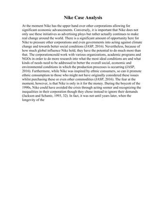 Nike Case Analysis
At the moment Nike has the upper hand over other corporations allowing for
significant economic advancements. Conversely, it is important that Nike does not
only use these initiatives as advertising ploys but rather actually continues to make
real change around the world. There is a significant amount of opportunity here for
Nike to pressure other corporations and even governments into acting against climate
change and towards better social conditions (JASP, 2016). Nevertheless, because of
how much global influence Nike hold, they have the potential to do much more than
that. The corporationcould work with various organizations, academic programs and
NGOs in order to do more research into what the most ideal conditions are and what
kinds of needs need to be addressed to better the overall social, economic and
environmental conditions in which the production processes is occurring (JASP,
2016). Furthermore, while Nike was inspired by ethnic consumers, so can it promote
ethnic consumption to those who might not have originally considered these issues
whilst purchasing these or even other commodities (JASP, 2016). The fear at the
moment, however, is that Nike is only in it for the money. During the boycott of the
1990s, Nike could have avoided the crisis through acting sooner and recognizing the
inequalities in their corporation though they chose instead to ignore their demands
(Jackson and Schantz, 1993, 32). In fact, it was not until years later, when the
longevity of the
 