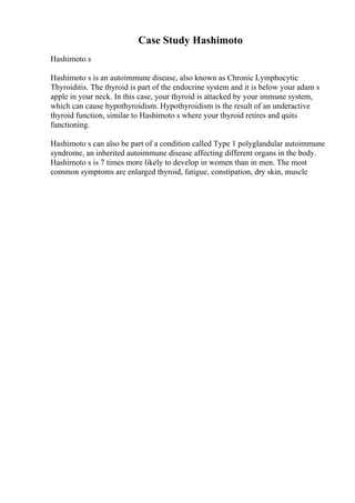 Case Study Hashimoto
Hashimoto s
Hashimoto s is an autoimmune disease, also known as Chronic Lymphocytic
Thyroiditis. The thyroid is part of the endocrine system and it is below your adam s
apple in your neck. In this case, your thyroid is attacked by your immune system,
which can cause hypothyroidism. Hypothyroidism is the result of an underactive
thyroid function, similar to Hashimoto s where your thyroid retires and quits
functioning.
Hashimoto s can also be part of a condition called Type 1 polyglandular autoimmune
syndrome, an inherited autoimmune disease affecting different organs in the body.
Hashimoto s is 7 times more likely to develop in women than in men. The most
common symptoms are enlarged thyroid, fatigue, constipation, dry skin, muscle
 