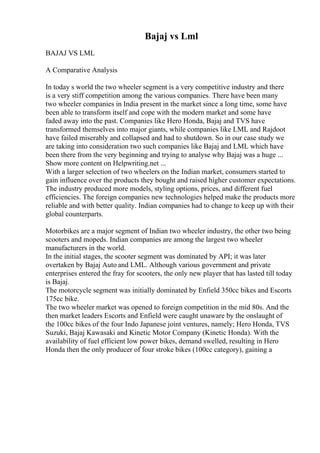Bajaj vs Lml
BAJAJ VS LML
A Comparative Analysis
In today s world the two wheeler segment is a very competitive industry and there
is a very stiff competition among the various companies. There have been many
two wheeler companies in India present in the market since a long time, some have
been able to transform itself and cope with the modern market and some have
faded away into the past. Companies like Hero Honda, Bajaj and TVS have
transformed themselves into major giants, while companies like LML and Rajdoot
have failed miserably and collapsed and had to shutdown. So in our case study we
are taking into consideration two such companies like Bajaj and LML which have
been there from the very beginning and trying to analyse why Bajaj was a huge ...
Show more content on Helpwriting.net ...
With a larger selection of two wheelers on the Indian market, consumers started to
gain influence over the products they bought and raised higher customer expectations.
The industry produced more models, styling options, prices, and different fuel
efficiencies. The foreign companies new technologies helped make the products more
reliable and with better quality. Indian companies had to change to keep up with their
global counterparts.
Motorbikes are a major segment of Indian two wheeler industry, the other two being
scooters and mopeds. Indian companies are among the largest two wheeler
manufacturers in the world.
In the initial stages, the scooter segment was dominated by API; it was later
overtaken by Bajaj Auto and LML. Although various government and private
enterprises entered the fray for scooters, the only new player that has lasted till today
is Bajaj.
The motorcycle segment was initially dominated by Enfield 350cc bikes and Escorts
175cc bike.
The two wheeler market was opened to foreign competition in the mid 80s. And the
then market leaders Escorts and Enfield were caught unaware by the onslaught of
the 100cc bikes of the four Indo Japanese joint ventures, namely; Hero Honda, TVS
Suzuki, Bajaj Kawasaki and Kinetic Motor Company (Kinetic Honda). With the
availability of fuel efficient low power bikes, demand swelled, resulting in Hero
Honda then the only producer of four stroke bikes (100cc category), gaining a
 