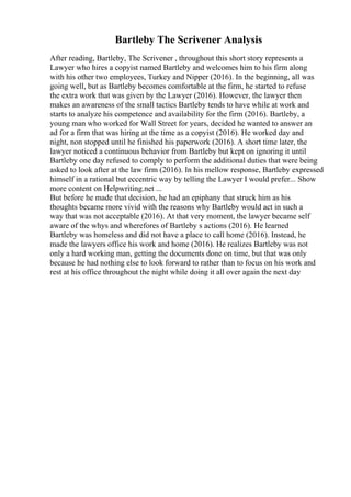 Bartleby The Scrivener Analysis
After reading, Bartleby, The Scrivener , throughout this short story represents a
Lawyer who hires a copyist named Bartleby and welcomes him to his firm along
with his other two employees, Turkey and Nipper (2016). In the beginning, all was
going well, but as Bartleby becomes comfortable at the firm, he started to refuse
the extra work that was given by the Lawyer (2016). However, the lawyer then
makes an awareness of the small tactics Bartleby tends to have while at work and
starts to analyze his competence and availability for the firm (2016). Bartleby, a
young man who worked for Wall Street for years, decided he wanted to answer an
ad for a firm that was hiring at the time as a copyist (2016). He worked day and
night, non stopped until he finished his paperwork (2016). A short time later, the
lawyer noticed a continuous behavior from Bartleby but kept on ignoring it until
Bartleby one day refused to comply to perform the additional duties that were being
asked to look after at the law firm (2016). In his mellow response, Bartleby expressed
himself in a rational but eccentric way by telling the Lawyer I would prefer... Show
more content on Helpwriting.net ...
But before he made that decision, he had an epiphany that struck him as his
thoughts became more vivid with the reasons why Bartleby would act in such a
way that was not acceptable (2016). At that very moment, the lawyer became self
aware of the whys and wherefores of Bartleby s actions (2016). He learned
Bartleby was homeless and did not have a place to call home (2016). Instead, he
made the lawyers office his work and home (2016). He realizes Bartleby was not
only a hard working man, getting the documents done on time, but that was only
because he had nothing else to look forward to rather than to focus on his work and
rest at his office throughout the night while doing it all over again the next day
 