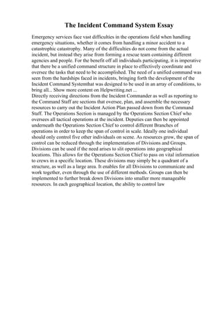 The Incident Command System Essay
Emergency services face vast difficulties in the operations field when handling
emergency situations, whether it comes from handling a minor accident to a
catastrophic catastrophy. Many of the difficulties do not come from the actual
incident, but instead they arise from forming a rescue team containing different
agencies and people. For the benefit off all individuals participating, it is imperative
that there be a unified command structure in place to effectively coordinate and
oversee the tasks that need to be accomplished. The need of a unified command was
seen from the hardships faced in incidents, bringing forth the development of the
Incident Command Systemthat was designed to be used in an array of conditions, to
bring all... Show more content on Helpwriting.net ...
Directly receiving directions from the Incident Commander as well as reporting to
the Command Staff are sections that oversee, plan, and assemble the necessary
resources to carry out the Incident Action Plan passed down from the Command
Staff. The Operations Section is managed by the Operations Section Chief who
oversees all tactical operations at the incident. Deputies can then be appointed
underneath the Operations Section Chief to control different Branches of
operations in order to keep the span of control in scale. Ideally one individual
should only control five other individuals on scene. As resources grow, the span of
control can be reduced through the implementation of Divisions and Groups.
Divisions can be used if the need arises to slit operations into geographical
locations. This allows for the Operations Section Chief to pass on vital information
to crews in a specific location. These divisions may simply be a quadrant of a
structure, as well as a large area. It enables for all Divisions to communicate and
work together, even through the use of different methods. Groups can then be
implemented to further break down Divisions into smaller more manageable
resources. In each geographical location, the ability to control law
 