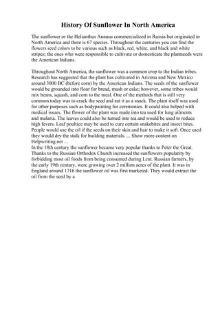 History Of Sunflower In North America
The sunflower or the Helianthus Annuus commercialized in Russia but originated in
North America and there is 67 species. Throughout the centuries you can find the
flowers seed colors to be various such as black, red, white, and black and white
stripes; the ones who were responsible to cultivate or domesticate the plantseeds were
the American Indians.
Throughout North America, the sunflower was a common crop to the Indian tribes.
Research has suggested that the plant has cultivated in Arizona and New Mexico
around 3000 BC (before corn) by the American Indians. The seeds of the sunflower
would be grounded into flour for bread, mush or cake; however, some tribes would
mix beans, squash, and corn to the meal. One of the methods that is still very
common today was to crack the seed and eat it as a snack. The plant itself was used
for other purposes such as bodypainting for ceremonies. It could also helped with
medical issues. The flower of the plant was made into tea used for lung ailments
and malaria. The leaves could also be turned into tea and would be used to reduce
high fevers. Leaf poultice may be used to cure certain snakebites and insect bites.
People would use the oil if the seeds on their skin and hair to make it soft. Once used
they would dry the stalk for building materials. ... Show more content on
Helpwriting.net ...
In the 18th century the sunflower became very popular thanks to Peter the Great.
Thanks to the Russian Orthodox Church increased the sunflowers popularity by
forbidding most oil foods from being consumed during Lent. Russian farmers, by
the early 19th century, were growing over 2 million acres of the plant. It was in
England around 1716 the sunflower oil was first marketed. They would extract the
oil from the seed by a
 