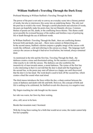 William Stafford s Traveling Through the Dark Essay
Profound Meaning in William Stafford s Traveling Through the Dark
The power of the poet is not only to convey an everyday scene into a literary portrait
of words, but also to interweave this scene into an underlying theme. The only tool
the poet has to wield is the word. Through a careful placement and selection of words,
the poet can hopefully make his point clear, but not blatantly obvious. Common
themes of poems are life, death, or the conflicting forces thereto. This theme could
never possibly be overused because of the endless and limitless ways of portraying
life or death through the use of different words.
In William Stafford s Traveling Through the Dark , there are conflicting themes
between birth and death, man and ... Show more content on Helpwriting.net ...
In the second stanza, Stafford s diction conjures a graphic image of the carcass with
words like stiffened , cold and referring to the carcass as a heap . The language itself
conveys the carcass as though it had never lived before, but instead, always remained
dead.
As mentioned in the title and the first line, Traveling Through the Dark , the
darkness creates a tense and disoriented setting, for the narrator is confused on
what exactly to do with the carcass. The darkness can also symbolize the
insensitivity of man towards nature, a moral darkness. The syntax of the first line
is also interesting in that it is not told that the deer is dead until the beginning of
the second line, so the poem may start off almost as a happy one until discovered
that the deer is in fact dead. The word dead is used to kick off the second line, which
creates a thud like sound when read aloud.
The third stanza introduces the fawn within the doe, a sharp contrast between the
scene of darkness and death with life and birth. However, this concept of birth and
life is nothing to be celebrated, for Stafford reveals this discovery in a negative tone:
My fingers touching her side brought me the reason
her side was warm, her fawn lay there waiting,
alive, still, never to be born.
Beside that mountain road, I hesitated.
With the living fawn waiting for a birth that would never come, the reader cannot help
but feel sympathy
 