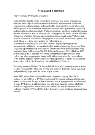 Media and Television
The V Chip and TV Parental Guidelines
During the last decade, media ratings have been used as a means of addressing
concerns about objectionable or potentially harmful media content. Politicians,
entertainment industry leaders, and parents alike have turned to media ratings as a
middle ground to such concerns somewhere between direct government censorship
and not addressing the issue at all. While movie ratings have been in place for several
decades, there was a trend in adoption of a rating system for media such as television.
The advent of content blocking categories technologies, such as the V chip, which
requires some form of attendant rating system to be useful, has furthered spurred this
trend. There is ... Show more content on Helpwriting.net ...
When the television receives this code, channels displaying inappropriate
programming, will display an unauthorized to receive message on the screen. Time
Magazine reported the chip itself was not cheap when it was first developed since
it cost the Shaw Cablesystems 300,000 dollars in September 1994. (Dickson 1999
p80) Basically the V chip that will on the surface that will protects kids from
violence or other inappropriate shows by blocking it out when the chip reads the
code. Yet this expensive chip will not have the capabilities to define the difference
between the violence in Schindler s List and Friday the Thirteen .
The rating system called the TV Parental Guidelines. Works in conjunction with the
V Chip, represented by little wad of letter and numbers that looks like an eye chart
and periodically pops up in the corner of you screen.
Since 1997, shows have been rated in seven categories, ranging from TV Y,
suitable for all children, to TV Ma, which stands for mature audience. Rating icons
appear on the screen during the first fifteen seconds of a program and are also noted
in some TV listings. In addition, there was talk about having a content label that
would have appeared as an extra letter tacked onto the icon for example V for
violence. (Gunther 1998 p.64) The letters themselves seem confusing because it does
contain
 
