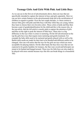 Teenage Girls And Girls With Pink And Little Boys
As we can see in the first set of advertisements above, there are toys that are
specifically intended to capture the interest in boys and girls separately. Here we
can see how certain features in the advertisements help aid in the socialization of
children in regards to gender. Over the last couple decades, it s been custom to
shower little girls with pink and little boys with blue while they are young, before
they learn to choose their own favorite colors. These colors of pink and blue then
become a part of genderidentification for the child and this is the reason why, in
the top article, that the left article is mostly pink to capture the attention of girls
and blue on the right to peek the interest of little boys. There also is a big
difference in the toys when it comes to nurturing. On the left advertisement at the
top the girls have toys that require more nurturing and gentle treatment. For
example the baby dolls need to be nurtured and gently played with as well as the
Barbie dolls needs are made for their hair to be brushed and different outfits to be
changed. Also one will notice that the toys for the girls are toys which are more
acceptable for playing indoors. On the other hand, the boys have toys that are not
expected to be gently handled, for instance, the Star wars sword and helicopter are
meant to be bashed and banged around. These toys for little boys are also made to
be played with more outside because toys like this can break things in a household.
This
 