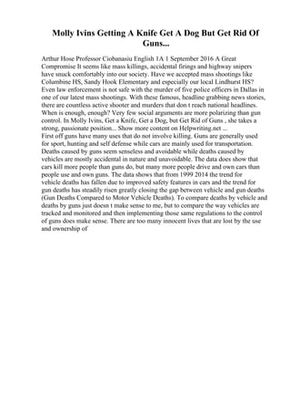 Molly Ivins Getting A Knife Get A Dog But Get Rid Of
Guns...
Arthur Hose Professor Ciobanasiu English 1A 1 September 2016 A Great
Compromise It seems like mass killings, accidental firings and highway snipers
have snuck comfortably into our society. Have we accepted mass shootings like
Columbine HS, Sandy Hook Elementary and especially our local Lindhurst HS?
Even law enforcement is not safe with the murder of five police officers in Dallas in
one of our latest mass shootings. With these famous, headline grabbing news stories,
there are countless active shooter and murders that don t reach national headlines.
When is enough, enough? Very few social arguments are more polarizing than gun
control. In Molly Ivins, Get a Knife, Get a Dog, but Get Rid of Guns , she takes a
strong, passionate position... Show more content on Helpwriting.net ...
First off guns have many uses that do not involve killing. Guns are generally used
for sport, hunting and self defense while cars are mainly used for transportation.
Deaths caused by guns seem senseless and avoidable while deaths caused by
vehicles are mostly accidental in nature and unavoidable. The data does show that
cars kill more people than guns do, but many more people drive and own cars than
people use and own guns. The data shows that from 1999 2014 the trend for
vehicle deaths has fallen due to improved safety features in cars and the trend for
gun deaths has steadily risen greatly closing the gap between vehicle and gun deaths
(Gun Deaths Compared to Motor Vehicle Deaths). To compare deaths by vehicle and
deaths by guns just doesn t make sense to me, but to compare the way vehicles are
tracked and monitored and then implementing those same regulations to the control
of guns does make sense. There are too many innocent lives that are lost by the use
and ownership of
 
