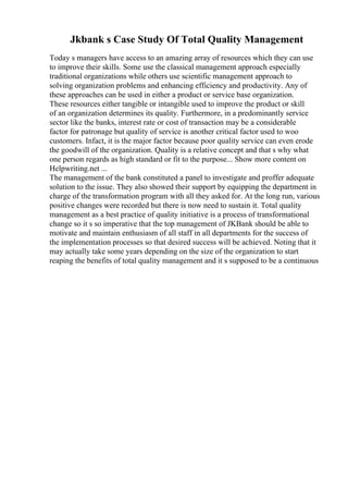 Jkbank s Case Study Of Total Quality Management
Today s managers have access to an amazing array of resources which they can use
to improve their skills. Some use the classical management approach especially
traditional organizations while others use scientific management approach to
solving organization problems and enhancing efficiency and productivity. Any of
these approaches can be used in either a product or service base organization.
These resources either tangible or intangible used to improve the product or skill
of an organization determines its quality. Furthermore, in a predominantly service
sector like the banks, interest rate or cost of transaction may be a considerable
factor for patronage but quality of service is another critical factor used to woo
customers. Infact, it is the major factor because poor quality service can even erode
the goodwill of the organization. Quality is a relative concept and that s why what
one person regards as high standard or fit to the purpose... Show more content on
Helpwriting.net ...
The management of the bank constituted a panel to investigate and proffer adequate
solution to the issue. They also showed their support by equipping the department in
charge of the transformation program with all they asked for. At the long run, various
positive changes were recorded but there is now need to sustain it. Total quality
management as a best practice of quality initiative is a process of transformational
change so it s so imperative that the top management of JKBank should be able to
motivate and maintain enthusiasm of all staff in all departments for the success of
the implementation processes so that desired success will be achieved. Noting that it
may actually take some years depending on the size of the organization to start
reaping the benefits of total quality management and it s supposed to be a continuous
 