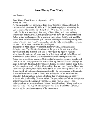 Euro Disney Case Study
case fourteen
Euro Disney: From Dream to Nightmare, 1987 94
Robert M. Grant
At the press conference announcing Euro Disneyland SCA s financial results for
the year ended September 30, 1994, CEO Philippe Bourguignon summed up the
year in succinct terms: The best thing about 1994 is that it s over. In fact, the
results for the year were better than many of Euro Disneyland s long suffering
shareholders had predicted. Although revenues were down 15 percent the result of
falling visitor numbers caused by widespread expectations that the park would be
closed down costs had been cut by 12 percent, resulting in a similar operating profit
to that of the previous year. The bottom line still showed a substantial loss (net after
tax loss ... Show more content on Helpwriting.net ...
These include Main Street, Frontierland, Tomorrowland, Fantasyland, and
Adventureland. The objective is to immerse the guest in the atmosphere of the
particular land. The theme of each land is reflected in the types of rides and
attractions, the costumes of employees, the architectural style of the buildings, and
even the food and souvenirs sold within the boundaries of the particular land.
Rather than presenting a random collection of roller coasters, merry go rounds, and
other rides, the Disney parks create an all embracing experience which envelops the
guest in carefully designed, tightly managed fantasy experience such as space flight,
a Caribbean pirate attack, a flying ride with Peter Pan, or a race down the Matterhorn
in a bob sleigh. Disney theme parks benefit from the talent and expertise of the Walt
Disney family of businesses. Parks are designed by the engineers and architects of a
wholly owned subsidiary WED Enterprises. The themes for the attractions and
characters that are featured in them often have their origins in cartoons and live
action movies produced by Disney s studios. The parks also benefit from management
and merchandising techniques developed over many years at Disney. These
techniques have led to tremendous successes. In merchandising, Disney retail stores
achieved some of the highest sales per square foot in the United States. Disney s
success can be traced to the control of the environment
 