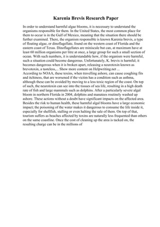 Karenia Brevis Research Paper
In order to understand harmful algae blooms, it is necessary to understand the
organisms responsible for them. In the United States, the most common place for
them to occur is in the Gulf of Mexico, meaning that the situation there should be
further examined. There, the organism responsible is known Karenia brevis, a type
of floating algae, or dinoflagellate, found on the western coast of Florida and the
eastern coast of Texas. Dinoflagellates are miniscule but can, at maximum have at
least 60 million organisms per litre at once, a large group for such a small section of
ocean. With such numbers, it is understandable how, if the organism were harmful,
such a situation could become dangerous. Unfortunately, K. brevis is harmful; it
becomes dangerous when it is broken apart, releasing a neurotoxin known as
brevotoxin, a tasteless,... Show more content on Helpwriting.net ...
According to NOAA, these toxins, when travelling ashore, can cause coughing fits
and itchiness, that are worsened if the victim has a condition such as asthma,
although these can be avoided by moving to a less toxic region of the coast. On top
of such, the neurotoxin can see into the tissues of sea life, resulting in a high death
rate of fish and large mammals such as dolphins. After a particularly severe algal
bloom in northern Florida in 2004, dolphins and manatees routinely washed up
ashore. These actions without a doubt have significant impacts on the affected area.
Besides the risk to human health, these harmful algal blooms have a large economic
impact; the poisoning of the water makes it dangerous to consume the life inside it,
especially for shellfish, stalling or even halting the sale of them. On top of that,
tourism suffers as beaches affected by toxins are naturally less frequented than others
on the same coastline. Once the cost of cleaning up the area is tacked on, the
resulting charge can be in the millions of
 