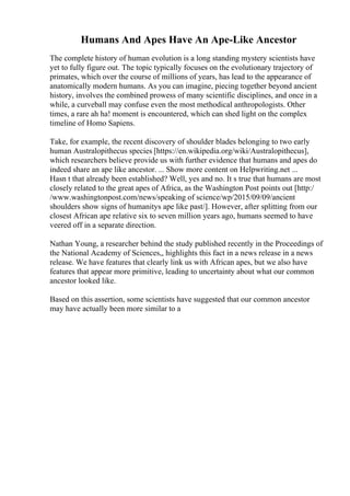 Humans And Apes Have An Ape-Like Ancestor
The complete history of human evolution is a long standing mystery scientists have
yet to fully figure out. The topic typically focuses on the evolutionary trajectory of
primates, which over the course of millions of years, has lead to the appearance of
anatomically modern humans. As you can imagine, piecing together beyond ancient
history, involves the combined prowess of many scientific disciplines, and once in a
while, a curveball may confuse even the most methodical anthropologists. Other
times, a rare ah ha! moment is encountered, which can shed light on the complex
timeline of Homo Sapiens.
Take, for example, the recent discovery of shoulder blades belonging to two early
human Australopithecus species [https://en.wikipedia.org/wiki/Australopithecus],
which researchers believe provide us with further evidence that humans and apes do
indeed share an ape like ancestor. ... Show more content on Helpwriting.net ...
Hasn t that already been established? Well, yes and no. It s true that humans are most
closely related to the great apes of Africa, as the Washington Post points out [http:/
/www.washingtonpost.com/news/speaking of science/wp/2015/09/09/ancient
shoulders show signs of humanitys ape like past/]. However, after splitting from our
closest African ape relative six to seven million years ago, humans seemed to have
veered off in a separate direction.
Nathan Young, a researcher behind the study published recently in the Proceedings of
the National Academy of Sciences,, highlights this fact in a news release in a news
release. We have features that clearly link us with African apes, but we also have
features that appear more primitive, leading to uncertainty about what our common
ancestor looked like.
Based on this assertion, some scientists have suggested that our common ancestor
may have actually been more similar to a
 