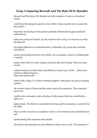 Essay Comparing Beowulf And The Rule Of St. Benedict
Beowulf and The Rule of St. Benedict are both examples of what a well ordered
society
would look like during this period in time. Both of these societies had a system that
they used to
keep them functioning to their greatest potential. In Beowulf, the great mead hall
called Heorot,
before the coming of Grendel, was the model for this society. It is the area in which
the king and
his people gathered to eat and plan battles. In Benedict, the system they used that
resembled a
society functioning to the best of its ability was a monastery, which is a building that
is used by
monks where they live under religious promises that must be kept. These two types
of well
ordered societies are both similar and different in many ways. In this ... Show more
content on Helpwriting.net ...
They both represent the
center of the village, it is where everything happens. Both places are used as sleeping
quarters,
the warriors sleep in Heorot and the monks sleep in the monastery. They represent
power and
wealth in the community, and a safe place for the people. Both are controlled by a
figure of a
higher power. The Heorot is controlled by the king and the monastery is controlled by
the abbot.
They are both viewed as an example as to how a well ordered society should function
and
operate during their respective time periods.
The Heorot and monastery are also different in many ways as well. The monastery is
 
