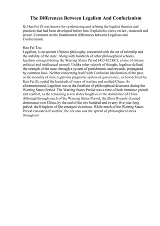 The Differences Between Legalism And Confucianism
Q: Han Fei Zi was known for synthesizing and refining the legalist theories and
practices that had been developed before him. Explain his views on law, statecraft and
power. Comment on the fundamental differences between Legalism and
Confucianism.
Han Fei Tzu:
Legalism, is an ancient Chinese philosophy concerned with the art of rulership and
the stability of the state. Along with hundreds of other philosophical schools,
legalism emerged during the Warring States Period (453 422 BC), a time of intense
political and intellectual turmoil. Unlike other schools of thought, legalism defined
the strength of the state, through a system of punishments and rewards, propagated
by common laws. Neither concerning itself with Confucian idealization of the past,
or the morality of man, legalisms pragmatic system of governance, as best defined by
Han Fei Zi, ended the hundreds of years of warfare and unified China. As
aforementioned, Legalism was at the forefront of philosophical discourse during the
Warring States Period. The Warring States Period was a time of both immense growth
and conflict, as the remaining seven states fought over the dominance of China.
Although through much of the Warring States Period, the Zhou Dynasty claimed
dominance over China, by the end of the two hundred and twenty five year long
period, the Kingdom of Qin emerged victorious. While much of the Warring States
Period consisted of warfare, the era also saw the spread of philosophical ideas
throughout
 