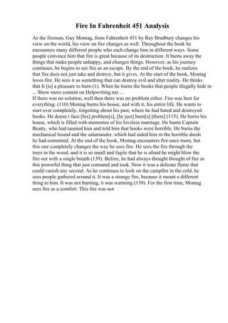 Fire In Fahrenheit 451 Analysis
As the fireman, Guy Montag, from Fahrenheit 451 by Ray Bradbury changes his
view on the world, his view on fire changes as well. Throughout the book he
encounters many different people who each change him in different ways. Some
people convince him that fire is great because of its destruction. It burns away the
things that make people unhappy, and changes things. However, as his journey
continues, he begins to see fire as an escape. By the end of the book, he realizes
that fire does not just take and destroy, but it gives. At the start of the book, Montag
loves fire. He sees it as something that can destroy evil and alter reality. He thinks
that It [is] a pleasure to burn (1). When he burns the books that people illegally hide in
... Show more content on Helpwriting.net ...
If there was no solution, well then there was no problem either. Fire was best for
everything. (110) Montag burns his house, and with it, his entire life. He wants to
start over completely, forgetting about his past, where he had hated and destroyed
books. He doesn t face [his] problem[s], [he just] burn[s] [them] (115). He burns his
house, which is filled with memories of his loveless marriage. He burns Captain
Beatty, who had taunted him and told him that books were horrible. He burns the
mechanical hound and the salamander, which had aided him in the horrible deeds
he had commited. At the end of the book, Montag encounters fire once more, but
this one completely changes the way he sees fire. He sees the fire through the
trees in the wood, and it is so small and fagile that he is afraid he might blow the
fire out with a single breath (139). Before, he had always thought thought of fire as
this powerful thing that just consumd and took. Now it was a delicate flame that
could vanish any second. As he continues to look on the campfire in the cold, he
sees people gathered around it. It was a strange fire, because it meant a different
thing to him. It was not burning, it was warming (139). For the first time, Montag
sees fire as a comfort. This fire was not
 