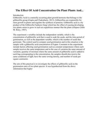 The Effect Of Acid Concentration On Plant Plants And...
Introduction
Gibberellic Acid is a naturally occurring plant growth hormone that belongs to the
gibberellin group (Gupta and Chakrabarty, 2013). Gibberellins are responsible for
stem growth in plants and regulate the synthesis of proteins. Gibberellic acid is a by
product of the Gibberella Fujikuroi fungi which has the effect of causing developing
rice plants stems to grow in such an expeditious manner that the plant collapses (John
M. Riley, 1987).
The experiment s variables include the independent variable, which is the
concentration of gibberellic acid that is used to soak the seeds, and the time period of
germination, as well as the dependant variable, which is the number of seeds that
germinate. The control used to compare seed germination and in this situation is the
sample with a gibberellic acid concentration of 0 ppm. Constants in the experiment
include factors affecting seed germination such as constant temperatures where each
sample receives the same temperature and in the case of variation the same amount of
variation, quantity of moisture where the same amount of gibberellic acid is added to
each bag corresponding to the concentration, the samples should also receive the
same conditions of light, have the same sowing density, and number of seeds per
square centimetre.
The aim of this practical is to investigate the effects of gibberellic acid on the
germination rates of two plant species. It was hypothesised from the above
information that higher
 