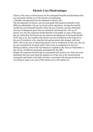 Electric Cars Disadvantages
f.Survey The survey section focuses on the anticipated benefits and drawbacks that
are associated with the use of the electric car technology.
i. Benefits anticipated for the development of electric cars
The developments of electric cars are associated with numerous benefits to the
different stakeholders who are involved in their operations. Among the benefits
include the environmental benefits where the use of electric cars has eliminated
emission of dangerous gases that are emitted by fuel based cars. The use of
electric cars also has numerous health benefits to the public as some of the gases
that are realized by fuel based cars are feared to be dangerous to the human health.
Wolf, Ingo et al, also explains that electric cars are economical in the long run as
the cost of electricity is low than the fuel and gas prices that changes with time
(269) . Due to the ease of optimizing electric cars in comparison to fuel cars, the cars
are also considered to be much safer to their users in comparison to fuel cars.
During accidents, some of the fuel based cars explode as the fuels are flammable. ii.
The review of different drawbacks anticipated for this DPC
Despite the numerous benefits that are associated with electric cars, there are some
drawbacks that have prevented the popular use of the cars in the current period.
Among the drawbacks is the high cost that is associated with buying an electric car.
According to Jager et al. most of the electric cars in the market are
 