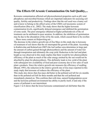 The Effects Of Arsenic Contamination On Soil Quality,...
Kerosene contamination affected soil physicochemical properties such as pH, total
phosphorus and microbial biomass which are important indicators for assessing soil
quality, fertility and productivity. Findings show that the soil used was a loamy soil
and is know to belong to the alfisol series of the USDA soil taxonomic system of
classification (Ibia et al., 2002). The study shows that the higher kerosene
contamination levels, significantly delayed emergence and inhibited the germination
of some seeds. The poor emergence obtained at higher pollutionlevels of the oil
treatment can be attributed to poor aeration. In addition, the inhibition of germination
may be due to the absorption of the oil by the seeds, which caused them to be swollen
... Show more content on Helpwriting.net ...
The decrease in the relative growth rate of Zea Mays in this study due to kerosene
oil treatment of soil shows that the oil interrupted the growth of the plant. According
to Kathirvelan and Kalaiselvan (2007) the leaf surface area determines in large part
the amount of carbon gained through photosynthesis and the amount of water lost
through transpiration and ultimately the crop yield. Reduction in the leaf and plant
height as was observed in this study implies that there would be low photosynthetic
efficiency of the plant as much of the solar energy emitted by the sun would not be
absorbed by plant for photosynthesis. This definitely leads to low yield of the plant
with subsequent low availability of food and poor economy due to low sales of such
plant s products. Since the relative growth rate measures the efficiency of seedling
(Brand, 1991), the reduction in the relative growth rate of Zea mays reported in this
study imply that kerosene oil reduces the efficiency of the plant.
This study also shows that Zea mays did better in the polluted soil left for six months
than in the polluted soil left for three months and than the soil polluted and
immediately planted on. This confirms that with time, natural biodegradation occur
and the kerosene polluted environment has ability to purify itself, if and only if the
source of pollutant is not intermittent.
Figure 1 to 6 shows that the lower kerosene contaminated soil did better than the
 