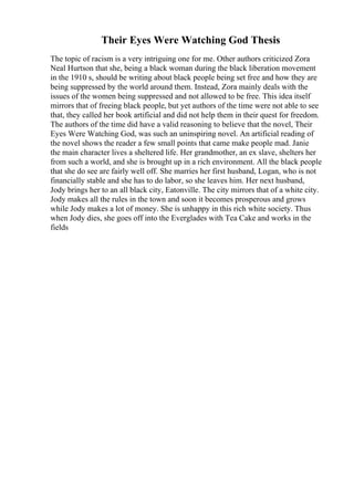 Their Eyes Were Watching God Thesis
The topic of racism is a very intriguing one for me. Other authors criticized Zora
Neal Hurtson that she, being a black woman during the black liberation movement
in the 1910 s, should be writing about black people being set free and how they are
being suppressed by the world around them. Instead, Zora mainly deals with the
issues of the women being suppressed and not allowed to be free. This idea itself
mirrors that of freeing black people, but yet authors of the time were not able to see
that, they called her book artificial and did not help them in their quest for freedom.
The authors of the time did have a valid reasoning to believe that the novel, Their
Eyes Were Watching God, was such an uninspiring novel. An artificial reading of
the novel shows the reader a few small points that came make people mad. Janie
the main character lives a sheltered life. Her grandmother, an ex slave, shelters her
from such a world, and she is brought up in a rich environment. All the black people
that she do see are fairly well off. She marries her first husband, Logan, who is not
financially stable and she has to do labor, so she leaves him. Her next husband,
Jody brings her to an all black city, Eatonville. The city mirrors that of a white city.
Jody makes all the rules in the town and soon it becomes prosperous and grows
while Jody makes a lot of money. She is unhappy in this rich white society. Thus
when Jody dies, she goes off into the Everglades with Tea Cake and works in the
fields
 