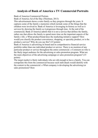 Analysis of Bank of America s TV Commercial Portraits
Bank of America Commercial Portrats
Bank of America Ad of the Day (Thielman, 2013)
This advertisement shows a retro family as they progress through the years. It
captures some of the family s memories which include some of the things that the
children were involved in. Bank of America is leveraging its history as well as it
services by showing the family as it progresses through time. At the end of the
commercial, Bank of America admits that it is not a service that defines the family,
rather one that allows the family to spend more time on the important aspects of the
family s life. o What product/brand does the marketing initiative support? How
would you classify the product convenience, shopping, or specialty product, or is the
product a service? Why do you say this? (15 points)
Bank of America is advertising its brand and its comprehensive financial service
portfolio rather than one individual product or service. There is no mention of any
particular product or service throughout the entire commercial. o Comment on who is
the likely target audience for the advertising or sales promotion program. What are
the main objectives of the advertising campaign or sales promotion program? (15
points)
The target market is likely individuals who are old enough to have a family. You can
extrapolate this from the commercial because such individuals would identify with
the content in the commercial. o What company is developing the advertising (or
sales promotion)? How
 