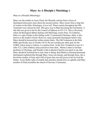 Mary As A Disciple ( Mariology )
Mary as a Disciple (Mariology)
Mary was the mother to Jesus Christ, the Messiah, and has been a focus of
theological discussion since about the second century. Mary comes from a long line
of women in the bible. Prototypes, if you will. These women throughout the Old
Testament were chosen by God. This gave way to Marybecoming the God bearer. A
title that was given to her by the Council of Ephesus in 431 C.E. This is obviously
where all theological debate dealing with Mariology comes from. To Catholics,
Mary is a sign of hope in this fading world. To protestant Christians, Mary is also
known as the mother of God. However, many protestant theologians believe that
Mary should be honored but within certain limits. The Old Testament in the Holy
Bible specifically says in Exodus 34:14, Do not worship any other god, for the
LORD, whose name is Jealous, is a jealous God . In the New Testament it says in 1
John 5:21, Little children, keep yourselves from idols . Martin Luther (a German
professor of Theology, and founder of the Lutheran Church) was quick to say that
Mary should be honored but to only what is fitting. Karl Barth (a reformed protestant
theologian) explained that through Mary, Jesus was human, and through Jesus, she is
the divine mother of God, and is full of grace that was still given to her by God the
Father. Avery Dulles talks of models that churches should strive to uphold, and Mary
(mother of God) resembles the church of Servant, Community,
 