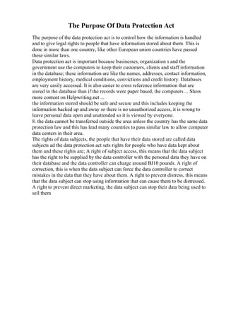 The Purpose Of Data Protection Act
The purpose of the data protection act is to control how the information is handled
and to give legal rights to people that have information stored about them. This is
done in more than one country, like other European union countries have passed
these similar laws.
Data protection act is important because businesses, organization s and the
government use the computers to keep their customers, clients and staff information
in the database; these information are like the names, addresses, contact information,
employment history, medical conditions, convictions and credit history. Databases
are very easily accessed. It is also easier to cross reference information that are
stored in the database than if the records were paper based, the computers ... Show
more content on Helpwriting.net ...
the information stored should be safe and secure and this includes keeping the
information backed up and away so there is no unauthorized access, it is wrong to
leave personal data open and unattended so it is viewed by everyone.
8. the data cannot be transferred outside the area unless the country has the same data
protection law and this has lead many countries to pass similar law to allow computer
data centers in their area.
The rights of data subjects, the people that have their data stored are called data
subjects ad the data protection act sets rights for people who have data kept about
them and these rights are; A right of subject access, this means that the data subject
has the right to be supplied by the data controller with the personal data they have on
their database and the data controller can charge around ВЈ10 pounds. A right of
correction, this is when the data subject can force the data controller to correct
mistakes in the data that they have about them. A right to prevent distress, this means
that the data subject can stop using information that can cause them to be distressed.
A right to prevent direct marketing, the data subject can stop their data being used to
sell them
 