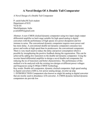 A Novel Design Of A Double Tail Comparator
A Novel Design of a Double Tail Comparator
.
P. satish babu/M.Tech student
Department of ECE
VLSI ES
Machilipatnam, India
p.satish605@gmail.com
Abstract :A new CMOS clocked dynamic comparator using two input single output
differential amplifier as latch stage suitable for high speed analog to digital
converters with the performance of high speed, low power dissipation and low
immune to noise. The conventional dynamic comparator requires more power and
has more delay. A conventional double tail dynamic comparator consumes less
power and works at high speed than its predecessor, the conventional comparator.
There is very much need to reduce the delay and power consumption which is
possible by strengthening the positive feedback during the regeneration. This can be
achieved by adding few transistors to the double tail dynamic comparator. Using the
inverter based differential amplifier to design a novel double tail comparator for
reducing the no of transistors and better characteristics. The performance of this
method is to be analyzed with the existing two designs at different power voltages
and frequencies using 0.18Ојm CMOS Technology.
Key words: Double tail comparator, dynamic clocked comparator, high speed analog
to digital converters (ADCs), low power analog design, inverter op amp.
1. INTRODUCTION Comparators also known as single bit analog to digital converter
that are mostly used in abundance A/D converter. A CMOS dynamic latched dynamic
comparators are provide low
 