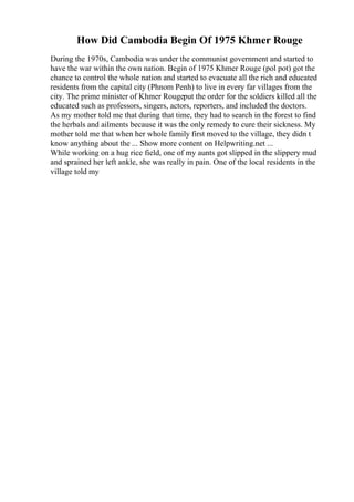 How Did Cambodia Begin Of 1975 Khmer Rouge
During the 1970s, Cambodia was under the communist government and started to
have the war within the own nation. Begin of 1975 Khmer Rouge (pol pot) got the
chance to control the whole nation and started to evacuate all the rich and educated
residents from the capital city (Phnom Penh) to live in every far villages from the
city. The prime minister of Khmer Rougeput the order for the soldiers killed all the
educated such as professors, singers, actors, reporters, and included the doctors.
As my mother told me that during that time, they had to search in the forest to find
the herbals and ailments because it was the only remedy to cure their sickness. My
mother told me that when her whole family first moved to the village, they didn t
know anything about the ... Show more content on Helpwriting.net ...
While working on a hug rice field, one of my aunts got slipped in the slippery mud
and sprained her left ankle, she was really in pain. One of the local residents in the
village told my
 