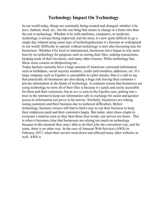 Technology Impact On Technology
In our world today, things are constantly being created and changed; whether it be
laws, fashion, food, etc., but the one thing that seems to change at a faster rate than
the rest is technology. Whether it be with machines, computers, or medicine,
technology is always being improved, and for most, it s now quite difficult to go a
single day without using some type of technologybecause it s become so widespread
in our world. Difficulty to operate without technology is now also becoming true for
businesses. Whether it be local or international, businesses have begun to rely more
heavily on technology for purposes such as storing their files, making transactions,
keeping track of their inventory, and many other reasons. While technology has...
Show more content on Helpwriting.net ...
Today hackers currently have a large amount of American s personal information
such as birthdates, social security numbers, credit card numbers, addresses, etc. If a
large company such as Equifax is susceptible to cyber attacks, then it s safe to say
that practically all businesses are also taking a huge risk leaving their customer s
private information in the hands of technology. A common reason that businesses are
using technology to store all of their files is because it s quick and easily accessible
for them and their customers, but as we ve seen in the Equifax case, putting one s
trust in the internet to keep our information safe in exchange for easier and quicker
access to information can prove to be unwise. Similarly, businesses are risking
losing customers and their business due to technical difficulties. Before
technology, business owners still had to find a way to run their business to keep
their employees paid and their customers happy. But today, utter chaos erupts in
everyone s mind as soon as they hear those four words; our servers are down . This
is when it becomes clear that businesses are relying too much on technology
because in this moment they aren t able to do their jobs the convenient way, and for
some, there is no other way. In the case of Amazon Web Services (AWS) in
February 2017, when their servers went down and affected many other websites as
well. AWS is
 