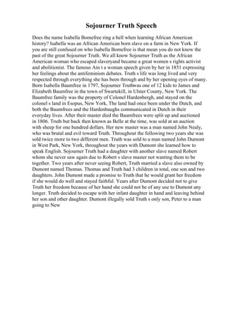 Sojourner Truth Speech
Does the name Isabella Bomefree ring a bell when learning African American
history? Isabella was an African American born slave on a farm in New York. If
you are still confused on who Isabella Bomefree is that mean you do not know the
past of the great Sojourner Truth. We all know Sojourner Truth as the African
American woman who escaped slaveryand became a great women s rights activist
and abolitionist. The famous Ain t a woman speech given by her in 1851 expressing
her feelings about the antifeminism debates. Truth s life was long lived and very
respected through everything she has been through and by her opening eyes of many.
Born Isabella Baumfree in 1797, Sojourner Truthwas one of 12 kids to James and
Elizabeth Baumfree in the town of Swartekill, in Ulster County, New York. The
Baumfree family was the property of Colonel Hardenbergh, and stayed on the
colonel s land in Esopus, New York, The land had once been under the Dutch, and
both the Baumfrees and the Hardenbaughs communicated in Dutch in their
everyday lives. After their master died the Baumfrees were split up and auctioned
in 1806. Truth but back then known as Belle at the time, was sold at an auction
with sheep for one hundred dollars. Her new master was a man named John Nealy,
who was brutal and evil toward Truth. Throughout the following two years she was
sold twice more to two different men. Truth was sold to a man named John Dumont
in West Park, New York, throughout the years with Dumont she learned how to
speak English. Sojourner Truth had a daughter with another slave named Robert
whom she never saw again due to Robert s slave master not wanting them to be
together. Two years after never seeing Robert, Truth married a slave also owned by
Dumont named Thomas. Thomas and Truth had 3 children in total, one son and two
daughters. John Dumont made a promise to Truth that he would grant her freedom
if she would do well and stayed faithful. Years after Dumont decided not to give
Truth her freedom because of her hand she could not be of any use to Dumont any
longer. Truth decided to escape with her infant daughter in hand and leaving behind
her son and other daughter. Dumont illegally sold Truth s only son, Peter to a man
going to New
 
