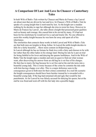 A Comparison Of Lust And Love In Chaucer s Canterbury
Tales
In both Wife of Bath s Tale written by Chaucer and Marie de France s lay Lanval
are about men that are driven by lust and love. In Chaucer s Wife of Bath s Tale he
speaks of a young knight that is motivated by lust. As the knight saw a maiden
walking by he decides to rape her although she tries to resist his force. However in
Marie de Frances lay Lanval , she talks about a knight that possessed great qualities
such as beauty and courage, this caused him to be envied by many. If it had not
been for his misfortune he would not live a sad and lonely life. No one offered to
assist this worthy knight because he was born far away and spent all of his
inheritance.
The similarities that connects these works in both Lanval and Wife of Bath s Tale
are that both men are knights to King Arthur. In Lanval the noble knight decides to
falls for a fairly beautiful ... Show more content on Helpwriting.net ...
In Lanval although he has no fortune he finds love with a fairy and chooses to be with
her rather than the other ladies in his strange land. During his tale he is put on trial
for being faithful to his lover and denying the queens lustfulness. And in the Wife of
Bathe Tale the knight rapes a maiden and sent on quest to find out what woman
want, after discovering his answer from an old hag he is set free of his charges.
He then has to marry the hag because he is set free and at the end she turns into a
beautiful young lady. This is ironic because of the crime he commits the tale ends
with him having a happy ever after. This is a major deference seen in the
consequences given to both men for their crimes committed. In a real life scenario
the knight consequences should have been harsher instead he is rewarded with a
beautiful young lady. If the hag had remained old and ugly that would be fair
punishment. As for Lanval he was falsely accused for denying his queen, but at the
end he was freed and went off with his fair lady into a possible happy
 