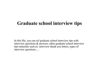 Graduate school interview tips
In this file, you can ref graduate school interview tips with
interview questions & answers, other graduate school interview
tips materials such as: interview thank you letters, types of
interview questions….
 