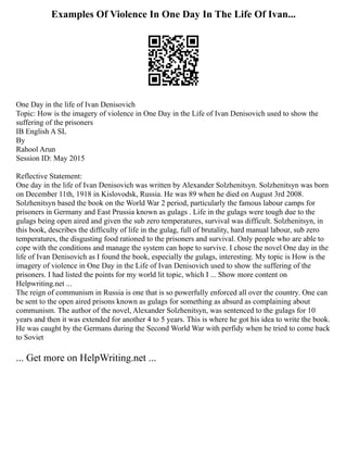Examples Of Violence In One Day In The Life Of Ivan...
One Day in the life of Ivan Denisovich
Topic: How is the imagery of violence in One Day in the Life of Ivan Denisovich used to show the
suffering of the prisoners
IB English A SL
By
Rahool Arun
Session ID: May 2015
Reflective Statement:
One day in the life of Ivan Denisovich was written by Alexander Solzhenitsyn. Solzhenitsyn was born
on December 11th, 1918 in Kislovodsk, Russia. He was 89 when he died on August 3rd 2008.
Solzhenitsyn based the book on the World War 2 period, particularly the famous labour camps for
prisoners in Germany and East Prussia known as gulags . Life in the gulags were tough due to the
gulags being open aired and given the sub zero temperatures, survival was difficult. Solzhenitsyn, in
this book, describes the difficulty of life in the gulag, full of brutality, hard manual labour, sub zero
temperatures, the disgusting food rationed to the prisoners and survival. Only people who are able to
cope with the conditions and manage the system can hope to survive. I chose the novel One day in the
life of Ivan Denisovich as I found the book, especially the gulags, interesting. My topic is How is the
imagery of violence in One Day in the Life of Ivan Denisovich used to show the suffering of the
prisoners. I had listed the points for my world lit topic, which I ... Show more content on
Helpwriting.net ...
The reign of communism in Russia is one that is so powerfully enforced all over the country. One can
be sent to the open aired prisons known as gulags for something as absurd as complaining about
communism. The author of the novel, Alexander Solzhenitsyn, was sentenced to the gulags for 10
years and then it was extended for another 4 to 5 years. This is where he got his idea to write the book.
He was caught by the Germans during the Second World War with perfidy when he tried to come back
to Soviet
... Get more on HelpWriting.net ...
 
