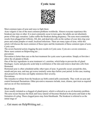 Cystic Acne
Most common types of acne and ways to fight them:
Acne vulgaris is one of the most common problems worldwide. Almost everyone experience this
breakout one time or other. It is most commonly occur in teen agers, but adults are not absolutely
prone of this ugly sensation. Ladies suffer the breakout during pregnancy. The acne most commonly
results from plugged hair follicles. Oil, dirt, and dead skin cells on the surface of your skin clog your
pores and create pimples or small, localized infections. There are many types of acne, while this
article will discuss the most common of these types and the treatments of these common types of acne.
Cystic acne:
The severe bacterial action clogging the pore results in Cystic acne. Cysts are a severe extension ...
Show more content on Helpwriting.net ...
prevention:
Prevention is better than cure so the best treatment for cystic acne is prevention. Simply at first don t
allow the oil glands to block.
One of the key ingredients in acne treatment is L carnitine, which helps to prevent the oil gland
blockages. Lactic and glycolic acids help in exfoliation of the skin and remove dead skin cells from
Hormonal
Hormonal acne is often scheduled unlike other types of acne. It generally occurs around the chin,
mouth and jaw area, and may get worse routinely some days before your period. In this case, treating
skin proactively this time can highly minimize their severity.
Preventions:
The remedies to refrain from the breakout use birth control pills consistently. They work on acne and
control hormonal fluctuations. Other preventive measures include, treat, cleanse, spot treat as required
and use an oil free moisturizer.
Black heads
Acne usually initiated as a clogged oil gland (pore), which is referred to as an oil chemistry problem.
The acne occurs because the thick and waxy natural oil becomes blocked in the pores and leads to the
formation of a plug. These clogged pores may form blackheads. The breakout is referred to as the
initial stage of
... Get more on HelpWriting.net ...
 