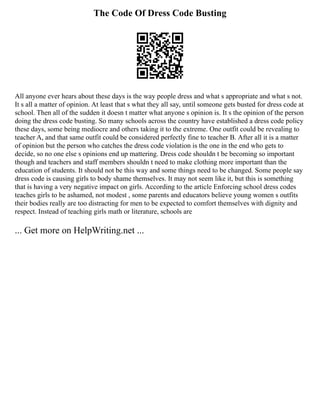 The Code Of Dress Code Busting
All anyone ever hears about these days is the way people dress and what s appropriate and what s not.
It s all a matter of opinion. At least that s what they all say, until someone gets busted for dress code at
school. Then all of the sudden it doesn t matter what anyone s opinion is. It s the opinion of the person
doing the dress code busting. So many schools across the country have established a dress code policy
these days, some being mediocre and others taking it to the extreme. One outfit could be revealing to
teacher A, and that same outfit could be considered perfectly fine to teacher B. After all it is a matter
of opinion but the person who catches the dress code violation is the one in the end who gets to
decide, so no one else s opinions end up mattering. Dress code shouldn t be becoming so important
though and teachers and staff members shouldn t need to make clothing more important than the
education of students. It should not be this way and some things need to be changed. Some people say
dress code is causing girls to body shame themselves. It may not seem like it, but this is something
that is having a very negative impact on girls. According to the article Enforcing school dress codes
teaches girls to be ashamed, not modest , some parents and educators believe young women s outfits
their bodies really are too distracting for men to be expected to comfort themselves with dignity and
respect. Instead of teaching girls math or literature, schools are
... Get more on HelpWriting.net ...
 