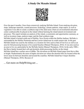 A Study On Mcnabs Island
Over the past 4 months, I have been extensively studying McNabs Island. From studying elevation,
slope, landscape materials, coastal processes, hydrology, climate patterns, slope aspect, as well as
vegetation I was able to create a synthesis map of the ideal areas where an environmental education
center could possibly be placed on the island without harming the island natural environment and
processes. This report includes an analysis of the island, a constraints and opportunities summary, as
well as inventory maps, analysis maps, and the final synthesis map.
McNabs Island is located south east of Halifax, Nova Scotia within the Halifax harbour. McNabs is
surrounded by the Halifax Peninsula and has Lawlor island near its south eastern side. In the past
McNabs Island was used by the military as a location for forts such as that of Fort Ives as well as an
area for fish processing because of its coastal beaches (Manuel Thompson, 2016). It was also used as
an area to live on, particularly by the McNabs family (Manuel Thompson, 2016). In the early 1900 s
the Davis family located their soft and alcoholic drink processing facility on the island.
McNabs Island has a surface area of 460ha. The elevations on McNabs Island range from 0m to 40m
in height. Predominately the areas of higher elevation are where the drumlin hills are located while the
lower areas lie between drumlins and around the coastline. McNabs Island has 4 major drumlins
(Manuel Thompson, 2016). Because of
... Get more on HelpWriting.net ...
 