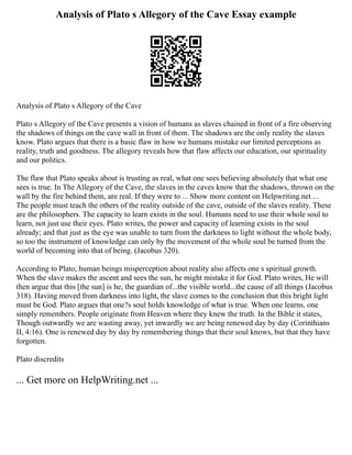 Analysis of Plato s Allegory of the Cave Essay example
Analysis of Plato s Allegory of the Cave
Plato s Allegory of the Cave presents a vision of humans as slaves chained in front of a fire observing
the shadows of things on the cave wall in front of them. The shadows are the only reality the slaves
know. Plato argues that there is a basic flaw in how we humans mistake our limited perceptions as
reality, truth and goodness. The allegory reveals how that flaw affects our education, our spirituality
and our politics.
The flaw that Plato speaks about is trusting as real, what one sees believing absolutely that what one
sees is true. In The Allegory of the Cave, the slaves in the caves know that the shadows, thrown on the
wall by the fire behind them, are real. If they were to ... Show more content on Helpwriting.net ...
The people must teach the others of the reality outside of the cave, outside of the slaves reality. These
are the philosophers. The capacity to learn exists in the soul. Humans need to use their whole soul to
learn, not just use their eyes. Plato writes, the power and capacity of learning exists in the soul
already; and that just as the eye was unable to turn from the darkness to light without the whole body,
so too the instrument of knowledge can only by the movement of the whole soul be turned from the
world of becoming into that of being. (Jacobus 320).
According to Plato, human beings misperception about reality also affects one s spiritual growth.
When the slave makes the ascent and sees the sun, he might mistake it for God. Plato writes, He will
then argue that this [the sun] is he, the guardian of...the visible world...the cause of all things (Jacobus
318). Having moved from darkness into light, the slave comes to the conclusion that this bright light
must be God. Plato argues that one?s soul holds knowledge of what is true. When one learns, one
simply remembers. People originate from Heaven where they knew the truth. In the Bible it states,
Though outwardly we are wasting away, yet inwardly we are being renewed day by day (Corinthians
II, 4:16). One is renewed day by day by remembering things that their soul knows, but that they have
forgotten.
Plato discredits
... Get more on HelpWriting.net ...
 